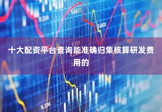 十大配资平台查询能准确归集核算研发费用的