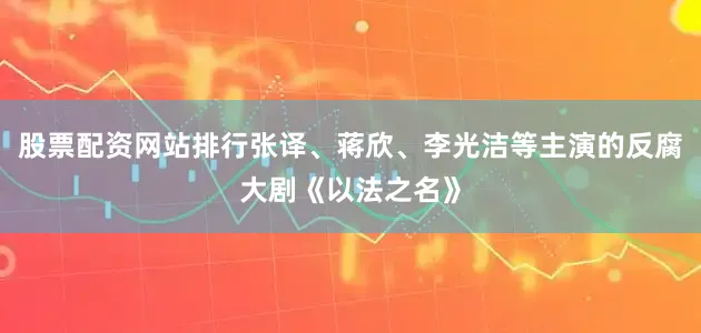 股票配资网站排行张译、蒋欣、李光洁等主演的反腐大剧《以法之名》