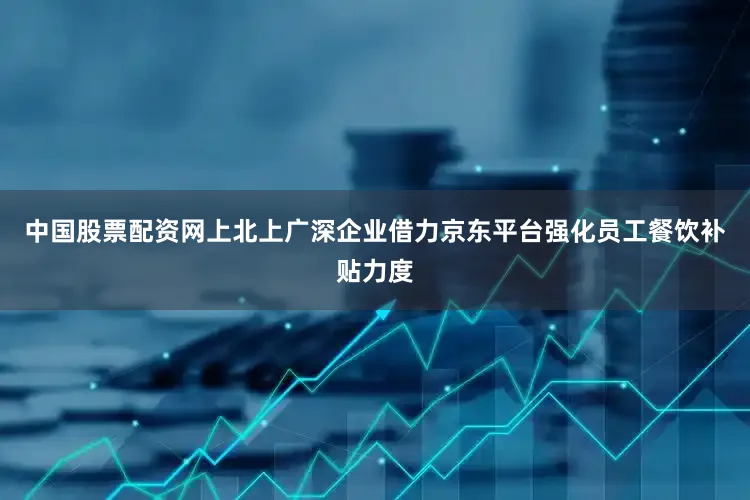 中国股票配资网上北上广深企业借力京东平台强化员工餐饮补贴力度