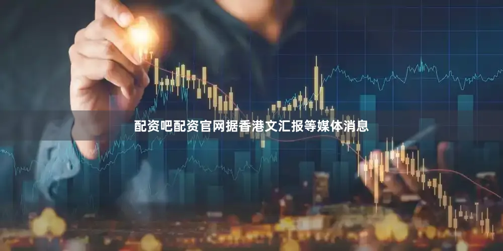配资吧配资官网据香港文汇报等媒体消息