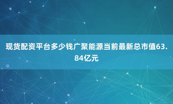 现货配资平台多少钱广聚能源当前最新总市值63.84亿元
