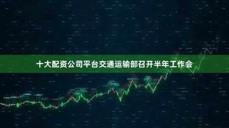 十大配资公司平台交通运输部召开半年工作会