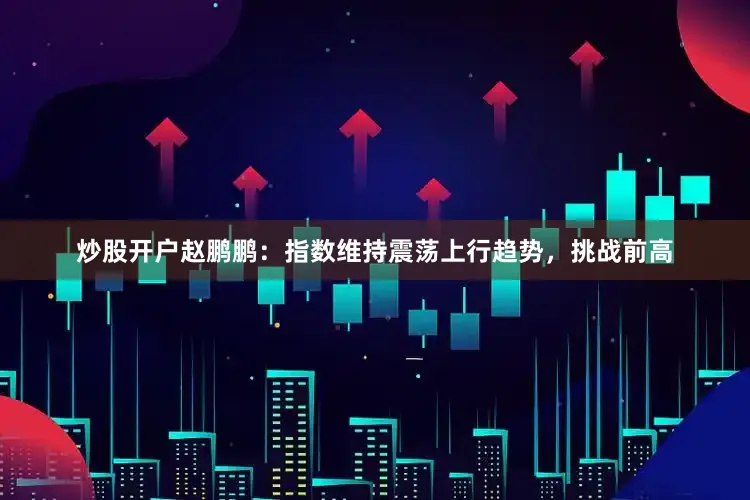 炒股开户赵鹏鹏：指数维持震荡上行趋势，挑战前高