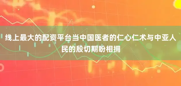 线上最大的配资平台当中国医者的仁心仁术与中亚人民的殷切期盼相拥