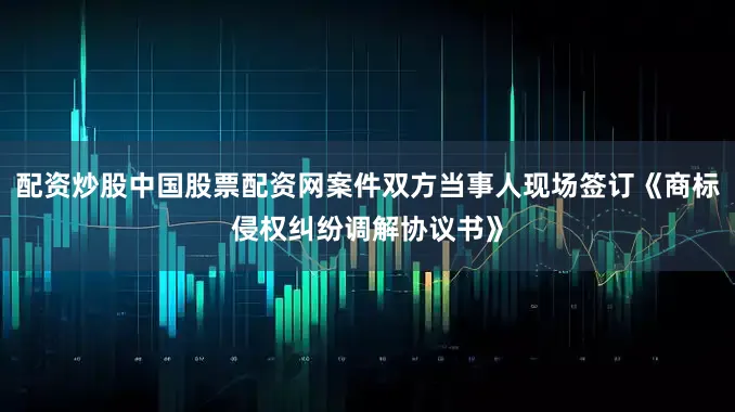 配资炒股中国股票配资网案件双方当事人现场签订《商标侵权纠纷调解协议书》